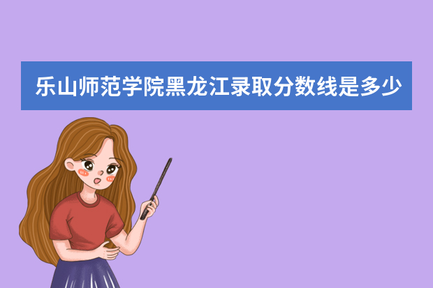 乐山师范学院黑龙江录取分数线是多少 乐山师范学院黑龙江招生人数多少